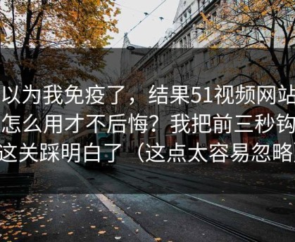 我以为我免疫了，结果51视频网站到底怎么用才不后悔？我把前三秒钩子这关踩明白了（这点太容易忽略）