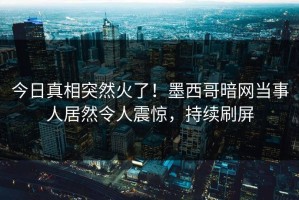 今日真相突然火了！墨西哥暗网当事人居然令人震惊，持续刷屏