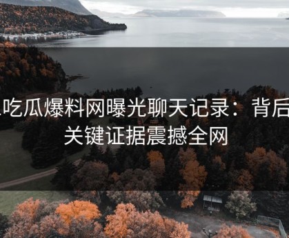 51吃瓜爆料网曝光聊天记录：背后的关键证据震撼全网