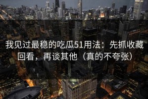 我见过最稳的吃瓜51用法：先抓收藏回看，再谈其他（真的不夸张）