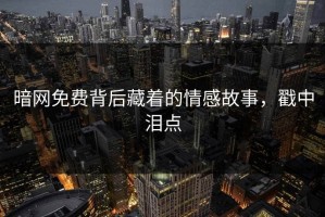 暗网免费背后藏着的情感故事，戳中泪点