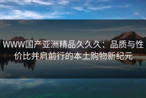 WWW国产亚洲精品久久久：品质与性价比并肩前行的本土购物新纪元