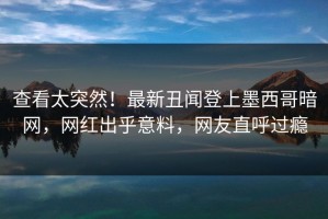 查看太突然！最新丑闻登上墨西哥暗网，网红出乎意料，网友直呼过瘾