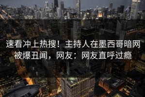 速看冲上热搜！主持人在墨西哥暗网被爆丑闻，网友：网友直呼过瘾