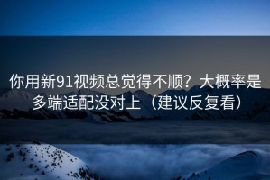 你用新91视频总觉得不顺？大概率是多端适配没对上（建议反复看）
