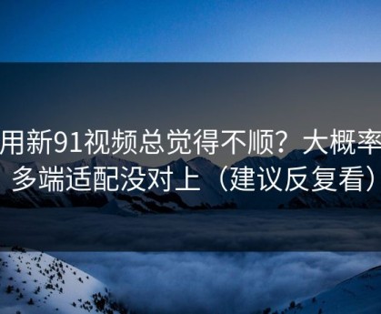 你用新91视频总觉得不顺？大概率是多端适配没对上（建议反复看）