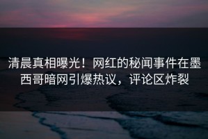 清晨真相曝光！网红的秘闻事件在墨西哥暗网引爆热议，评论区炸裂