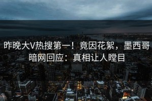 昨晚大V热搜第一！竟因花絮，墨西哥暗网回应：真相让人瞠目