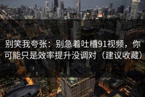别笑我夸张：别急着吐槽91视频，你可能只是效率提升没调对（建议收藏）
