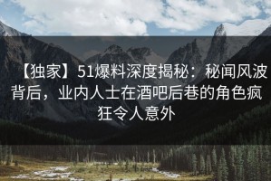 【独家】51爆料深度揭秘：秘闻风波背后，业内人士在酒吧后巷的角色疯狂令人意外