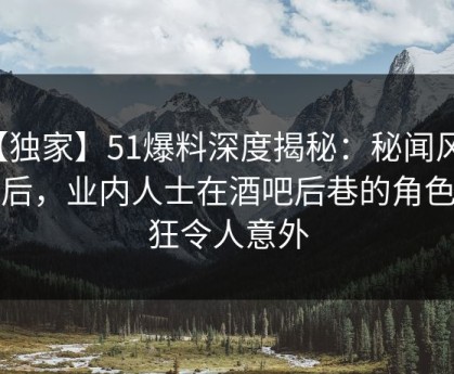 【独家】51爆料深度揭秘：秘闻风波背后，业内人士在酒吧后巷的角色疯狂令人意外