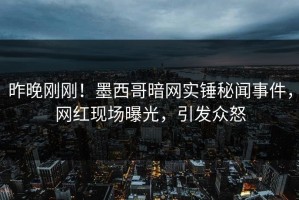昨晚刚刚！墨西哥暗网实锤秘闻事件，网红现场曝光，引发众怒