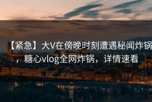 【紧急】大V在傍晚时刻遭遇秘闻炸锅，糖心vlog全网炸锅，详情速看