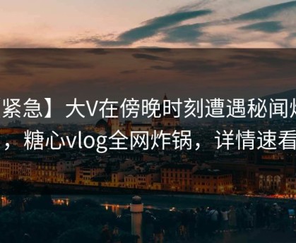 【紧急】大V在傍晚时刻遭遇秘闻炸锅，糖心vlog全网炸锅，详情速看