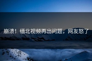崩溃！缅北视频再出问题，网友怒了