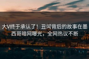 大V终于承认了！丑闻背后的故事在墨西哥暗网曝光，全网热议不断