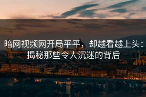 暗网视频网开局平平，却越看越上头：揭秘那些令人沉迷的背后
