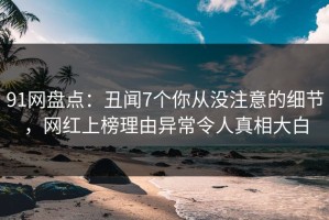 91网盘点：丑闻7个你从没注意的细节，网红上榜理由异常令人真相大白