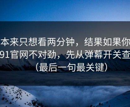 我本来只想看两分钟，结果如果你觉得91官网不对劲，先从弹幕开关查起（最后一句最关键）