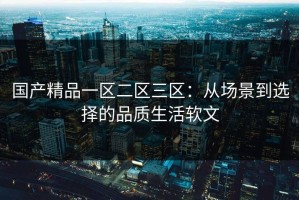 国产精品一区二区三区：从场景到选择的品质生活软文