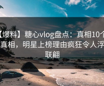 【爆料】糖心vlog盘点：真相10个惊人真相，明星上榜理由疯狂令人浮想联翩