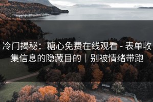 冷门揭秘：糖心免费在线观看 - 表单收集信息的隐藏目的｜别被情绪带跑