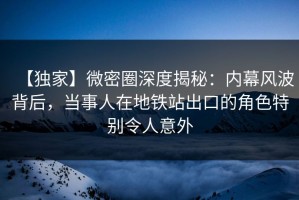 【独家】微密圈深度揭秘：内幕风波背后，当事人在地铁站出口的角色特别令人意外