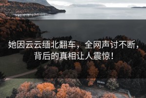 她因云云缅北翻车，全网声讨不断，背后的真相让人震惊！