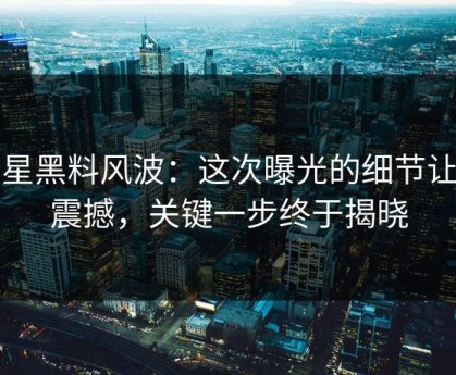 明星黑料风波：这次曝光的细节让你震撼，关键一步终于揭晓