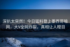 深扒太突然！今日猛料登上墨西哥暗网，大V全网炸裂，真相让人瞠目