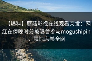 【爆料】蘑菇影视在线观看突发：网红在傍晚时分被曝曾参与mogushipin，震惊席卷全网