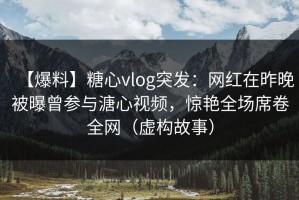 【爆料】糖心vlog突发：网红在昨晚被曝曾参与溏心视频，惊艳全场席卷全网（虚构故事）