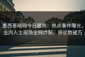 墨西哥暗网今日最热：热点事件曝光，业内人士现场全网炸裂，评论数破万