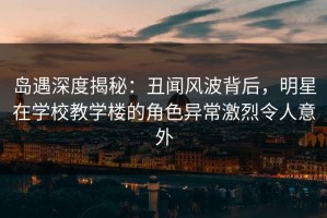 岛遇深度揭秘：丑闻风波背后，明星在学校教学楼的角色异常激烈令人意外