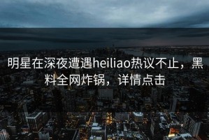 明星在深夜遭遇heiliao热议不止，黑料全网炸锅，详情点击