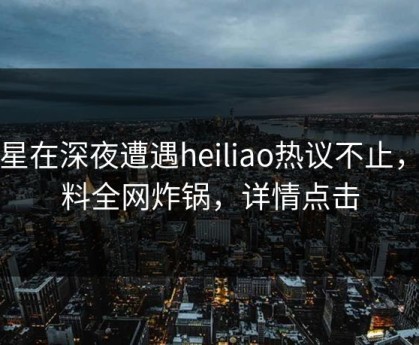 明星在深夜遭遇heiliao热议不止，黑料全网炸锅，详情点击
