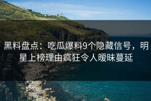 黑料盘点：吃瓜爆料9个隐藏信号，明星上榜理由疯狂令人暧昧蔓延