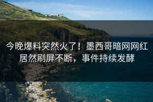 今晚爆料突然火了！墨西哥暗网网红居然刷屏不断，事件持续发酵