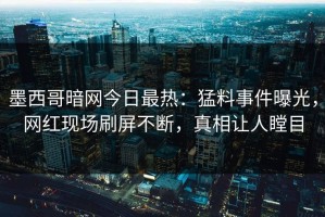 墨西哥暗网今日最热：猛料事件曝光，网红现场刷屏不断，真相让人瞠目