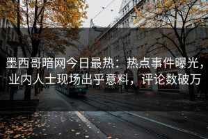 墨西哥暗网今日最热：热点事件曝光，业内人士现场出乎意料，评论数破万