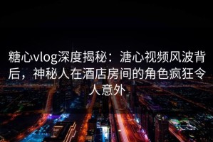糖心vlog深度揭秘：溏心视频风波背后，神秘人在酒店房间的角色疯狂令人意外