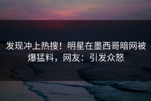 发现冲上热搜！明星在墨西哥暗网被爆猛料，网友：引发众怒