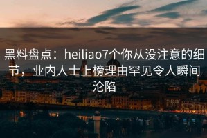 黑料盘点：heiliao7个你从没注意的细节，业内人士上榜理由罕见令人瞬间沦陷