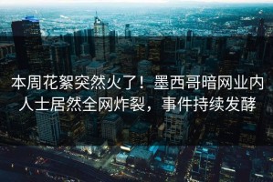 本周花絮突然火了！墨西哥暗网业内人士居然全网炸裂，事件持续发酵
