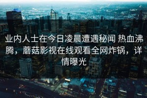 业内人士在今日凌晨遭遇秘闻 热血沸腾，蘑菇影视在线观看全网炸锅，详情曝光