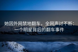 她因外网禁地翻车，全网声讨不断：一个明星背后的翻车事件