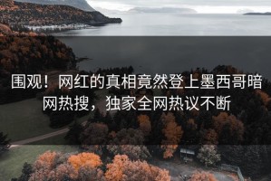 围观！网红的真相竟然登上墨西哥暗网热搜，独家全网热议不断