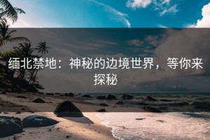 缅北禁地：神秘的边境世界，等你来探秘