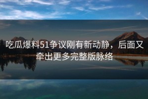吃瓜爆料51争议刚有新动静，后面又牵出更多完整版脉络