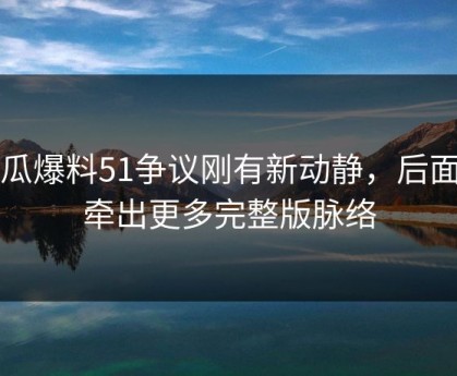 吃瓜爆料51争议刚有新动静，后面又牵出更多完整版脉络